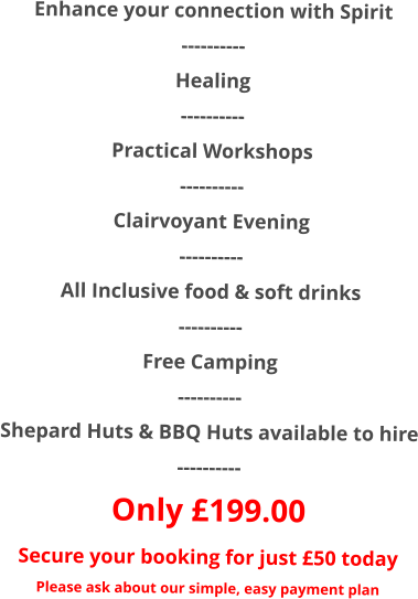 Enhance your connection with Spirit  ---------- Healing ---------- Practical Workshops ---------- Clairvoyant Evening ---------- All Inclusive food & soft drinks ---------- Free Camping ---------- Shepard Huts & BBQ Huts available to hire ---------- Only £199.00 Secure your booking for just £50 today Please ask about our simple, easy payment plan